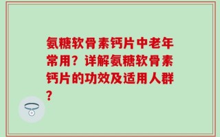 氨糖软骨素钙片中老年常用？详解氨糖软骨素钙片的功效及适用人群？