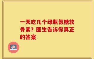 一天吃几个绿瓶氨糖软骨素？医生告诉你真正的答案