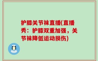 护膝关节袜直播(直播秀：护膝双重加强，关节袜降低运动损伤)