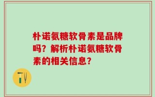 朴诺氨糖软骨素是品牌吗？解析朴诺氨糖软骨素的相关信息？