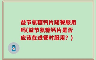 益节氨糖钙片随餐服用吗(益节氨糖钙片是否应该在进餐时服用？)