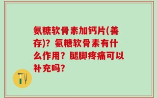 氨糖软骨素加钙片(善存)？氨糖软骨素有什么作用？腿脚疼痛可以补充吗？