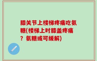 膝关节上楼梯疼痛吃氨糖(楼梯上时膝盖疼痛？氨糖或可缓解)