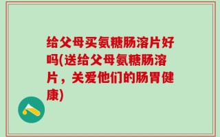 给父母买氨糖肠溶片好吗(送给父母氨糖肠溶片，关爱他们的肠胃健康)