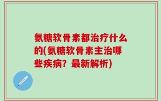 氨糖软骨素都治疗什么的(氨糖软骨素主治哪些疾病？最新解析)