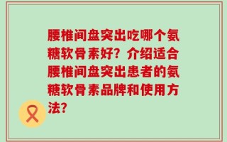 腰椎间盘突出吃哪个氨糖软骨素好？介绍适合腰椎间盘突出患者的氨糖软骨素品牌和使用方法？
