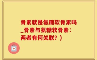 骨素就是氨糖软骨素吗_骨素与氨糖软骨素：两者有何关联？)