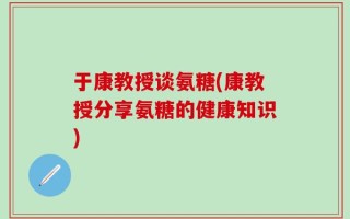 于康教授谈氨糖(康教授分享氨糖的健康知识)