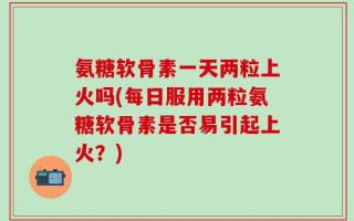 氨糖软骨素一天两粒上火吗(每日服用两粒氨糖软骨素是否易引起上火？)