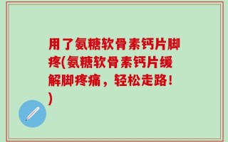 用了氨糖软骨素钙片脚疼(氨糖软骨素钙片缓解脚疼痛，轻松走路！)