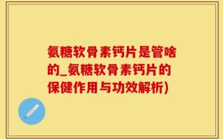 氨糖软骨素钙片是管啥的_氨糖软骨素钙片的保健作用与功效解析)