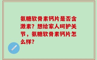 氨糖软骨素钙片是否含激素？想给家人呵护关节，氨糖软骨素钙片怎么样？