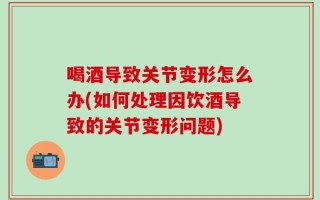 喝酒导致关节变形怎么办(如何处理因饮酒导致的关节变形问题)
