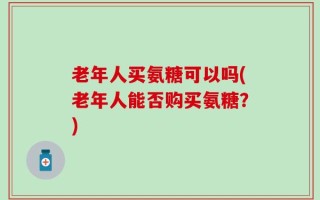 老年人买氨糖可以吗(老年人能否购买氨糖？)