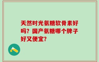 天然时光氨糖软骨素好吗？国产氨糖哪个牌子好又便宜？