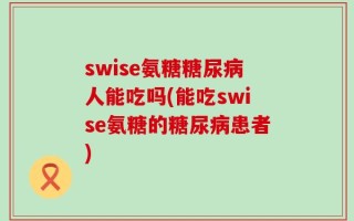 swise氨糖糖尿病人能吃吗(能吃swise氨糖的糖尿病患者)