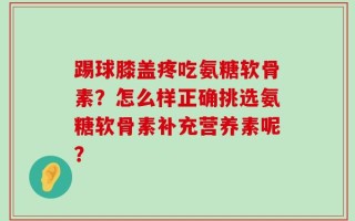 踢球膝盖疼吃氨糖软骨素？怎么样正确挑选氨糖软骨素补充营养素呢？