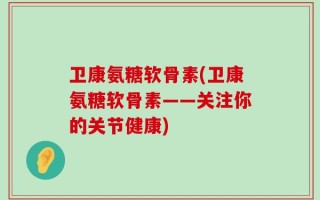 卫康氨糖软骨素(卫康氨糖软骨素——关注你的关节健康)