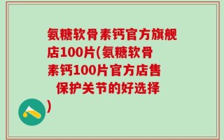 氨糖软骨素钙官方旗舰店100片(氨糖软骨素钙100片官方店售  保护关节的好选择)