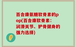 百合康氨糖软骨素的pop(百合康软骨素：润滑关节、护骨健身的强力选择)