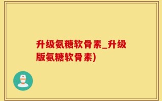 升级氨糖软骨素_升级版氨糖软骨素)