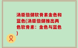 汤臣倍健软骨素金色和蓝色(汤臣倍健推出两色软骨素：金色与蓝色)