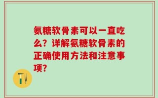 氨糖软骨素可以一直吃么？详解氨糖软骨素的正确使用方法和注意事项？