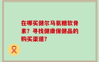 在哪买健尔马氨糖软骨素？寻找健康保健品的购买渠道？