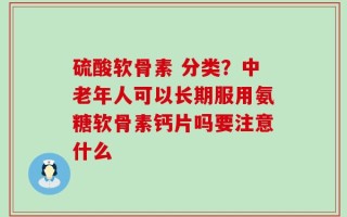 硫酸软骨素 分类？中老年人可以长期服用氨糖软骨素钙片吗要注意什么