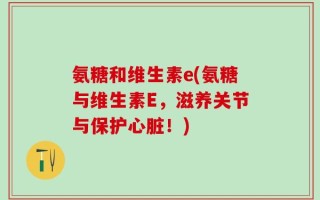 氨糖和维生素e(氨糖与维生素E，滋养关节与保护心脏！)