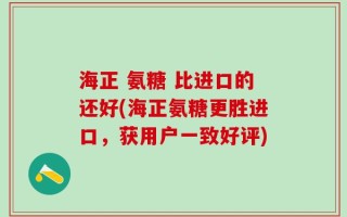 海正 氨糖 比进口的还好(海正氨糖更胜进口，获用户一致好评)