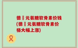 德蓇元氨糖软骨素价钱(德蓇元氨糖软骨素价格大幅上涨)