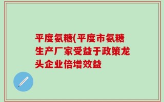 平度氨糖(平度市氨糖生产厂家受益于政策龙头企业倍增效益