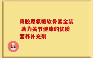 骨胶原氨糖软骨素金装 助力关节健康的优质营养补充剂