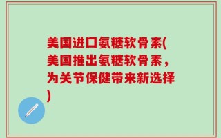 美国进囗氨糖软骨素(美国推出氨糖软骨素，为关节保健带来新选择)