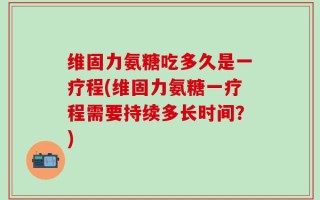 维固力氨糖吃多久是一疗程(维固力氨糖一疗程需要持续多长时间？)