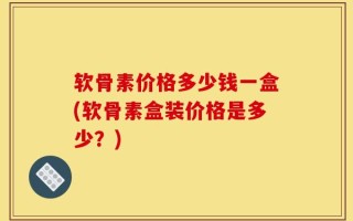 软骨素价格多少钱一盒(软骨素盒装价格是多少？)