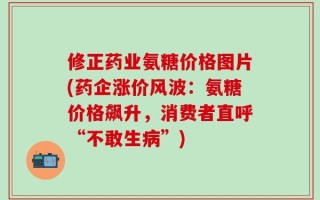 修正药业氨糖价格图片(药企涨价风波：氨糖价格飙升，消费者直呼“不敢生病”)