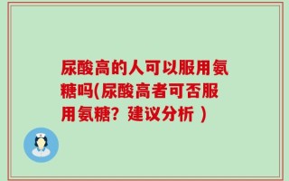 尿酸高的人可以服用氨糖吗(尿酸高者可否服用氨糖？建议分析 )