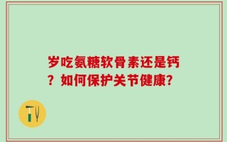 岁吃氨糖软骨素还是钙？如何保护关节健康？