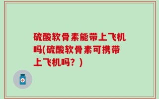 硫酸软骨素能带上飞机吗(硫酸软骨素可携带上飞机吗？)