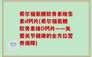 希尔福氨糖软骨素维生素d钙片(希尔福氨糖软骨素维D钙片——关爱关节健康的全方位营养保障)
