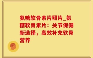 氨糖软骨素片照片_氨糖软骨素片：关节保健新选择，高效补充软骨营养