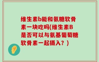 维生素b能和氨糖软骨素一块吃吗(维生素B是否可以与氨基葡萄糖软骨素一起摄入？)