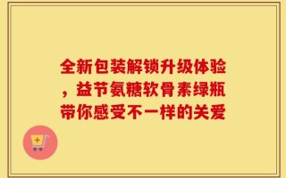 全新包装解锁升级体验，益节氨糖软骨素绿瓶带你感受不一样的关爱