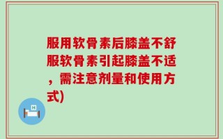 服用软骨素后膝盖不舒服软骨素引起膝盖不适，需注意剂量和使用方式)
