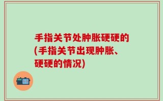 手指关节处肿胀硬硬的(手指关节出现肿胀、硬硬的情况)