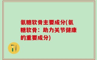 氨糖软骨主要成分(氨糖软骨：助力关节健康的重要成分)