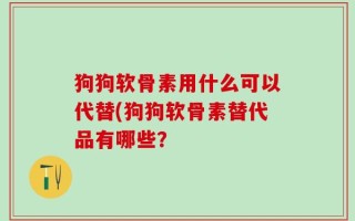 狗狗软骨素用什么可以代替(狗狗软骨素替代品有哪些？