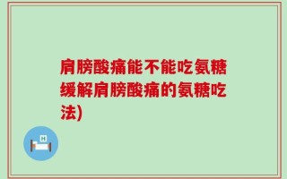 肩膀酸痛能不能吃氨糖缓解肩膀酸痛的氨糖吃法)